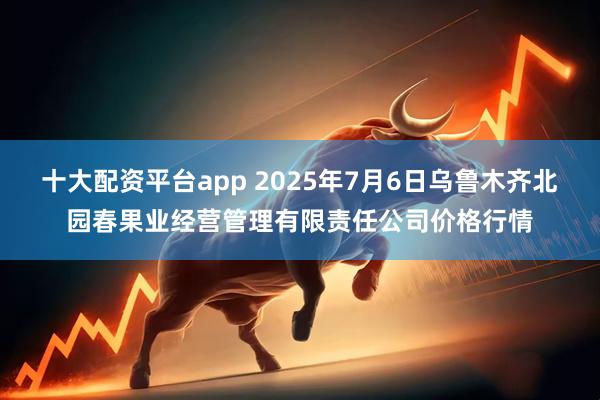 十大配资平台app 2025年7月6日乌鲁木齐北园春果业经营管理有限责任公司价格行情