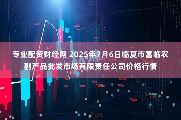 专业配资财经网 2025年7月6日临夏市富临农副产品批发市场有限责任公司价格行情