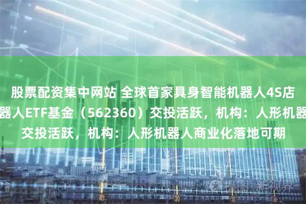 股票配资集中网站 全球首家具身智能机器人4S店今日正式营业，机器人ETF基金（562360）交投活跃，机构：人形机器人商业化落地可期