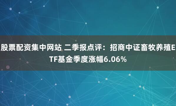 股票配资集中网站 二季报点评：招商中证畜牧养殖ETF基金季度涨幅6.06%