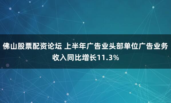 佛山股票配资论坛 上半年广告业头部单位广告业务收入同比增长11.3%