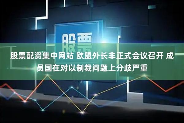 股票配资集中网站 欧盟外长非正式会议召开 成员国在对以制裁问题上分歧严重