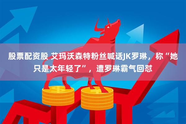 股票配资股 艾玛沃森特粉丝喊话JK罗琳，称“她只是太年轻了”，遭罗琳霸气回怼