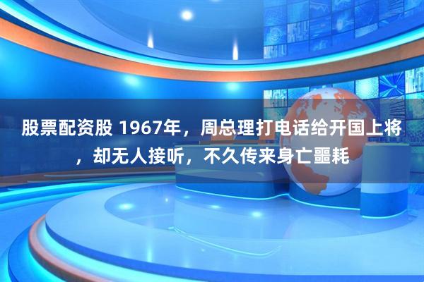 股票配资股 1967年，周总理打电话给开国上将，却无人接听，不久传来身亡噩耗