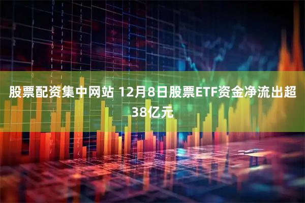 股票配资集中网站 12月8日股票ETF资金净流出超38亿元