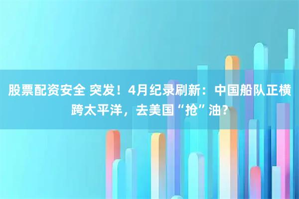 股票配资安全 突发！4月纪录刷新：中国船队正横跨太平洋，去美国“抢”油？