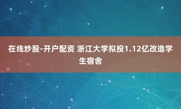 在线炒股-开户配资 浙江大学拟投1.12亿改造学生宿舍